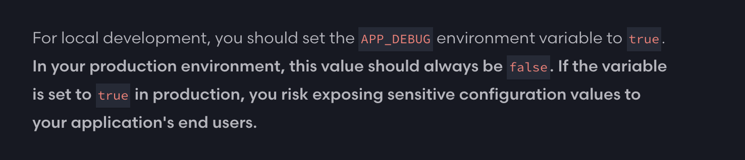 For local development, you should set the APP_DEBUG environment variable to true. In your production environment, this value should always be false. If the variable is set to true in production, you risk exposing sensitive configuration values to your application&rsquo;s end users.